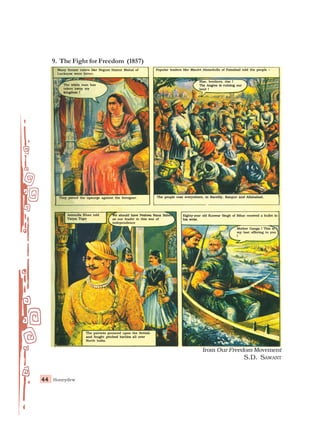 Honeydew
44
44
44
44
44
from Our Freedom Movement
S.D. SAWANT
9. The Fight for Freedom (1857)
Many former rulers like Begum Hazrat Mahal of
Many former rulers like Begum Hazrat Mahal of
Many former rulers like Begum Hazrat Mahal of
Many former rulers like Begum Hazrat Mahal of
Many former rulers like Begum Hazrat Mahal of
Lucknow were bitter.
Lucknow were bitter.
Lucknow were bitter.
Lucknow were bitter.
Lucknow were bitter.
The white man has
The white man has
The white man has
The white man has
The white man has
taken away my
taken away my
taken away my
taken away my
taken away my
kingdom !
kingdom !
kingdom !
kingdom !
kingdom !
Popular leaders like Maulvi Ahmedulla of Faizabad told the people –
Popular leaders like Maulvi Ahmedulla of Faizabad told the people –
Popular leaders like Maulvi Ahmedulla of Faizabad told the people –
Popular leaders like Maulvi Ahmedulla of Faizabad told the people –
Popular leaders like Maulvi Ahmedulla of Faizabad told the people –
Rise, brothers, rise !
Rise, brothers, rise !
Rise, brothers, rise !
Rise, brothers, rise !
Rise, brothers, rise !
The Angrez is ruining our
The Angrez is ruining our
The Angrez is ruining our
The Angrez is ruining our
The Angrez is ruining our
land !
land !
land !
land !
land !
They joined the upsurge against the foreigner.
They joined the upsurge against the foreigner.
They joined the upsurge against the foreigner.
They joined the upsurge against the foreigner.
They joined the upsurge against the foreigner.
Azimulla Khan told
Azimulla Khan told
Azimulla Khan told
Azimulla Khan told
Azimulla Khan told
Tatya Tope
Tatya Tope
Tatya Tope
Tatya Tope
Tatya Tope
We should have Peshwa Nana Saheb
We should have Peshwa Nana Saheb
We should have Peshwa Nana Saheb
We should have Peshwa Nana Saheb
We should have Peshwa Nana Saheb
as our leader in this war of
as our leader in this war of
as our leader in this war of
as our leader in this war of
as our leader in this war of
independence
independence
independence
independence
independence
Eighty
Eighty
Eighty
Eighty
Eighty-
-
-
-
-year old Kunwar Singh of Bihar
year old Kunwar Singh of Bihar
year old Kunwar Singh of Bihar
year old Kunwar Singh of Bihar
year old Kunwar Singh of Bihar r
r
r
r
received a bullet in
eceived a bullet in
eceived a bullet in
eceived a bullet in
eceived a bullet in
his wrist.
his wrist.
his wrist.
his wrist.
his wrist.
Mother Ganga ! This is
Mother Ganga ! This is
Mother Ganga ! This is
Mother Ganga ! This is
Mother Ganga ! This is
my last offering to you
my last offering to you
my last offering to you
my last offering to you
my last offering to you
!
!
!
!
!
The patriots pounced upon the British
The patriots pounced upon the British
The patriots pounced upon the British
The patriots pounced upon the British
The patriots pounced upon the British
and fought pitched battles all over
and fought pitched battles all over
and fought pitched battles all over
and fought pitched battles all over
and fought pitched battles all over
North India.
North India.
North India.
North India.
North India.
The people rose everywhere, in Bareilly, Kanpur and Allahabad.
The people rose everywhere, in Bareilly, Kanpur and Allahabad.
The people rose everywhere, in Bareilly, Kanpur and Allahabad.
The people rose everywhere, in Bareilly, Kanpur and Allahabad.
The people rose everywhere, in Bareilly, Kanpur and Allahabad.
 