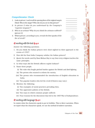 Glimpses of the Past 45
45
45
45
45
Answer the following questions.
1. Do you think the Indian princes were short-sighted in their approach to the
events of 1757?
2. How did the East India Company subdue the Indian princes?
3. Quote the words used by Ram Mohan Roy to say that every religion teaches the
same principles.
4. In what ways did the British officers exploit Indians?
5. Name these people.
(i) The ruler who fought pitched battles against the British and died fighting.
(ii) The person who wanted to reform the society.
(iii) The person who recommended the introduction of English education in
India.
(iv) Two popular leaders who led the revolt (Choices may vary.)
6. Mention the following.
(i) Two examples of social practices prevailing then.
(ii) Two oppressive policies of the British.
(iii) Two ways in which common people suffered.
(iv) Four reasons for the discontent that led to the 1857 War of Independence.
In comics what the characters speak is put in bubbles. This is direct narration. When
we report what the characters speak, we use the method of indirect narration.
Comprehension Check
Comprehension Check
Comprehension Check
Comprehension Check
Comprehension Check
1. Lookatpicture1andrecalltheopeninglinesoftheoriginalsongin
Hindi. Who is the singer? Who else do you see in this picture?
2. In picture 2 what do you understand by the Company’s
“superior weapons”?
3. Who is an artisan? Why do you think the artisans suffered?
(picture 3)
4. Which picture, according to you, reveals the first sparks of the
fire of revolt?
 