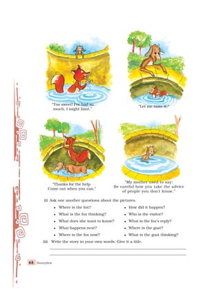 Honeydew
48
48
48
48
48
(i) Ask one another questions about the pictures.
 Where is the fox?  How did it happen?
 What is the fox thinking?  Who is the visitor?
 What does she want to know?  What is the fox’s reply?
 What happens next?  Where is the goat?
 Where is the fox now?  What is the goat thinking?
(ii) Write the story in your own words. Give it a title.
________________________________________________________________________
________________________________________________________________________
“My mother used to say:
Be careful how you take the advice
of people you don’t know.”
“Too sweet! I’ve had so
much, I might faint.”
“Thanks for the help.
Come out when you can.”
“Let me taste it.”
 