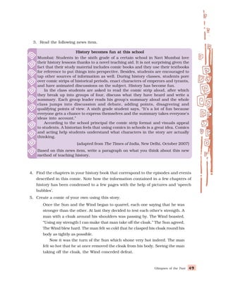 Glimpses of the Past 49
49
49
49
49
3. Read the following news item.
4. Find the chapters in your history book that correspond to the episodes and events
described in this comic. Note how the information contained in a few chapters of
history has been condensed to a few pages with the help of pictures and ‘speech
bubbles’.
5. Create a comic of your own using this story.
Once the Sun and the Wind began to quarrel, each one saying that he was
stronger than the other. At last they decided to test each other’s strength. A
man with a cloak around his shoulders was passing by. The Wind boasted,
“Using my strength I can make that man take off the cloak.” The Sun agreed.
The Wind blew hard. The man felt so cold that he clasped his cloak round his
body as tightly as possible.
Now it was the turn of the Sun which shone very hot indeed. The man
felt so hot that he at once removed the cloak from his body. Seeing the man
taking off the cloak, the Wind conceded defeat.
History becomes fun at this school
History becomes fun at this school
History becomes fun at this school
History becomes fun at this school
History becomes fun at this school
Mumbai: Students in the sixth grade of a certain school in Navi Mumbai love
their history lessons thanks to a novel teaching aid. It is not surprising given the
fact that their study material includes comic books and they use their textbooks
for reference to put things into perspective. Besides, students are encouraged to
tap other sources of information as well. During history classes, students pore
over comic strips of historical periods, enact characters of emperors and tyrants,
and have animated discussions on the subject. History has become fun.
In the class students are asked to read the comic strip aloud, after which
they break up into groups of four, discuss what they have heard and write a
summary. Each group leader reads his group's summary aloud and the whole
class jumps into discussion and debate, adding points, disagreeing and
qualifying points of view. A sixth grade student says, “It’s a lot of fun because
everyone gets a chance to express themselves and the summary takes everyone's
ideas into account.”
According to the school principal the comic strip format and visuals appeal
to students. A historian feels that using comics in schools is a great idea. Comics
and acting help students understand what characters in the story are actually
thinking.
(adapted from The Times of India, New Delhi, October 2007)
Based on this news item, write a paragraph on what you think about this new
method of teaching history.
 
