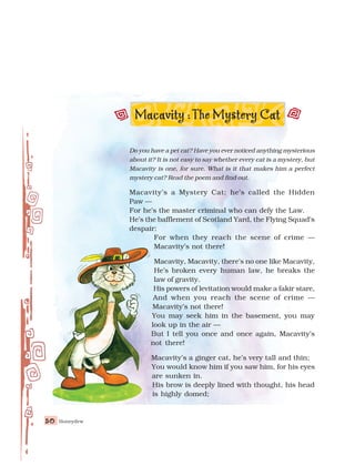 Honeydew
50
50
50
50
50
Do you have a pet cat? Have you ever noticed anything mysterious
about it? It is not easy to say whether every cat is a mystery, but
Macavity is one, for sure. What is it that makes him a perfect
mystery cat? Read the poem and find out.
Macavity’s a Mystery Cat: he’s called the Hidden
Paw —
For he’s the master criminal who can defy the Law.
He’s the bafflement of Scotland Yard, the Flying Squad’s
despair:
For when they reach the scene of crime —
Macavity’s not there!
Macavity, Macavity, there’s no one like Macavity,
He’s broken every human law, he breaks the
law of gravity.
His powers of levitation would make a fakir stare,
And when you reach the scene of crime —
Macavity’s not there!
You may seek him in the basement, you may
look up in the air —
But I tell you once and once again, Macavity’s
not there!
Macavity’s a ginger cat, he’s very tall and thin;
You would know him if you saw him, for his eyes
are sunken in.
His brow is deeply lined with thought, his head
is highly domed;
Macavity :The Mystery Cat
 
