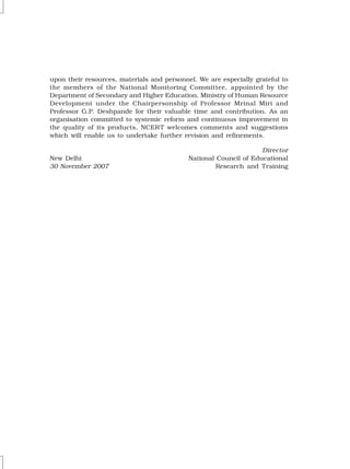 upon their resources, materials and personnel. We are especially grateful to
the members of the National Monitoring Committee, appointed by the
Department of Secondary and Higher Education, Ministry of Human Resource
Development under the Chairpersonship of Professor Mrinal Miri and
Professor G.P. Deshpande for their valuable time and contribution. As an
organisation committed to systemic reform and continuous improvement in
the quality of its products, NCERT welcomes comments and suggestions
which will enable us to undertake further revision and refinements.
Director
New Delhi National Council of Educational
30 November 2007 Research and Training
 