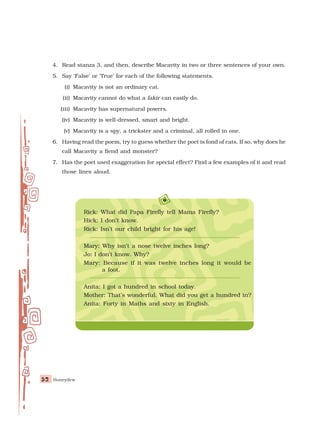 Honeydew
52
52
52
52
52
4. Read stanza 3, and then, describe Macavity in two or three sentences of your own.
5. Say ‘False’ or ‘True’ for each of the following statements.
(i) Macavity is not an ordinary cat.
(ii) Macavity cannot do what a fakir can easily do.
(iii) Macavity has supernatural powers.
(iv) Macavity is well-dressed, smart and bright.
(v) Macavity is a spy, a trickster and a criminal, all rolled in one.
6. Having read the poem, try to guess whether the poet is fond of cats. If so, why does he
call Macavity a fiend and monster?
7. Has the poet used exaggeration for special effect? Find a few examples of it and read
those lines aloud.
Rick: What did Papa Firefly tell Mama Firefly?
Hick: I don’t know.
Rick: Isn’t our child bright for his age!
Mary: Why isn’t a nose twelve inches long?
Jo: I don’t know. Why?
Mary: Because if it was twelve inches long it would be
a foot.
Anita: I got a hundred in school today.
Mother: That’s wonderful. What did you get a hundred in?
Anita: Forty in Maths and sixty in English.
 