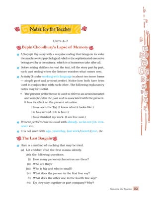 Notes for the Teacher 53
U
U
U
U
UNITS
NITS
NITS
NITS
NITS 4-7
4-7
4-7
4-7
4-7
Bepin Choudhury’s Lapse of Memory
A Satyajit Ray story with a surprise ending that brings in its wake
the much needed psychological relief to the sophisticated executive
beleagured by a conspiracy, which is a humorous take after all.
Before asking children to read the text, tell the story part by part,
each part ending where the listener wonders what comes next.
Activity 3 under working with language is about two tense forms
— simple past and present perfect. Notice how both have been
used in conjunction with each other. The following explanatory
notes may be useful.
• The present perfect tense is used to refer to an action initiated
and completed in the past and is associated with the present.
It has its effect on the present situation.
I have seen the Taj. (I know what it looks like.)
He has arrived. (He is here.)
I have finished my work. (I am free now.)
Present perfect tense is usual with already, so far,not yet, ever,
never etc.
It is not used with ago, yesterday, last week/month/year, etc.
The Last Bargain
Here is a method of teaching that may be tried.
(a) Let children read the first stanza silently.
Ask the following questions.
(i) How many persons/characters are there?
(ii) Who are they?
(iii) Who is big and who is small?
(iv) What does the person in the first line say?
(v) What does the other one in the fourth line say?
(vi) Do they stay together or part company? Why?
 