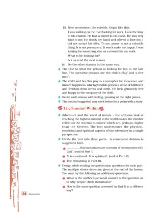 54 Honeydew
(b) Now reconstruct the episode. Begin like this.
I was walking on the road looking for work. I saw the king
in his chariot. He had a sword in his hand. He was very
kind to me. He shook my hand and offered to hire me. I
did not accept his offer. To me, power is not a valuable
thing. It is not permanent. It won’t make me happy. I was
looking for something else as a reward for my work.
What is he looking for?
Let us read the next stanza.
(c) Do the other stanzas in the same way.
The clue to what the person is looking for lies in the last
line. The operative phrases are ‘the child’s play’ and ‘a free
man’.
The child and her/his play is a metaphor for innocence and
inward happiness, which gives this person a sense of fulfilment
and freedom from stress and strife. He feels genuinely free
and happy in the company of the child.
Recite each stanza with feeling, pausing at the right places.
The method suggested may work better for a poem with a story.
The Summit Within
Adventure and the world of nature – the arduous task of
reaching the highest summit in the world makes the climber
reflect on the ‘internal summits’ which are, perhaps, higher
than the Everest. The text underscores the physical,
emotional and spiritual aspects of the adventure in a single
perspective.
Divide the text into three parts. A convenient division is
suggested here.
‘...............that mountains are a means of communion with
God’. (end of Part-I)
‘It is emotional. It is spiritual’. (end of Part-II)
The remaining is Part-III.
Design while-reading comprehension questions for each part.
The multiple choice items are given at the end of the lesson.
You may try the following as additional questions.
What is the author’s personal answer to the question as
to why people climb mountains?
How is the same question answered in Part-II in a different
way?
 