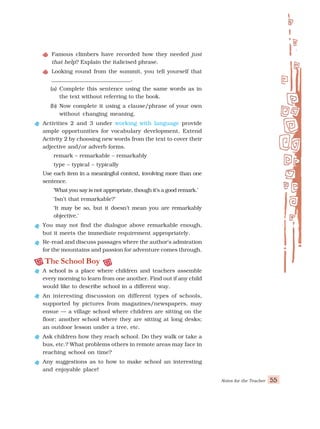 Notes for the Teacher 55
Famous climbers have recorded how they needed just
that help? Explain the italicised phrase.
Looking round from the summit, you tell yourself that
_____________________________.
(a) Complete this sentence using the same words as in
the text without referring to the book.
(b) Now complete it using a clause/phrase of your own
without changing meaning.
Activities 2 and 3 under working with language provide
ample opportunities for vocabulary development. Extend
Activity 2 by choosing new words from the text to cover their
adjective and/or adverb forms.
remark – remarkable – remarkably
type – typical – typically
Use each item in a meaningful context, involving more than one
sentence.
‘What you say is not appropriate, though it’s a good remark.’
‘Isn’t that remarkable?’
‘It may be so, but it doesn’t mean you are remarkably
objective.’
You may not find the dialogue above remarkable enough,
but it meets the immediate requirement appropriately.
Re-read and discuss passages where the author’s admiration
for the mountains and passion for adventure comes through.
The School Boy
A school is a place where children and teachers assemble
every morning to learn from one another. Find out if any child
would like to describe school in a different way.
An interesting discussion on different types of schools,
supported by pictures from magazines/newspapers, may
ensue — a village school where children are sitting on the
floor; another school where they are sitting at long desks;
an outdoor lesson under a tree, etc.
Ask children how they reach school. Do they walk or take a
bus, etc.? What problems others in remote areas may face in
reaching school on time?
Any suggestions as to how to make school an interesting
and enjoyable place!
 