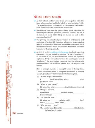 56 Honeydew
This is Jody’s Fawn
A story about a child’s emotional preoccupation with the
fawn whose mother had to be killed to save his father’s life.
The story highlights values such as compassion and justice,
care and concern for human and animal life.
Spend some time on a discussion about ‘home remedies’ for
commonplace health problems/ailments. Should we see a
doctor about every little thing, or should we talk to the
grandmother first?
The growing concern about preservation of environment and
protection of animal life has gone a long way in persuading
schools to refrain from dissecting animals for experiment. Elicit
children’s comments on the issue and on the law that punishes
humans for hurting animals.
Activity 1 under working with language is about reporting
questions – yes/no and wh-questions. The use of ‘if/whether’
in the case of yes/no type questions should be explicitly
explained. Devise separate exercises for teaching the use of
‘if/whether’, the appropriate reporting verb, the changes in
pronominals in the reported speech and the sequence of
tenses.
Here is a simple exercise to exemplify some of these points.
Choose the correct word to complete statements in indirect
speech given below. Write words in the blanks given.
(a) “Where do you come from?”
I ___________(said/asked) him where ______________ (he/
you) come from.
(b) “What is your name?”
He asked me what ____________ (my/his) name. (is/was)
(c) “Are you happy?”
I asked him ______________ (if/whether) he _____________
(is/was) happy.
(d) “Do you live here?”
He asked me ___________ (whether/if) I ____________ (live/
lived) ___________ (here/there).
(e) “Why are you crying?”
The teacher asked the child ______________ (if/why) she
_____ (is/was/were) crying.
 