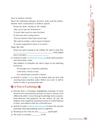 Notes for the Teacher 57
Here is another exercise.
Read the following dialogue between Jody and his father.
Rewrite their conversation in indirect speech.
Penny lay quiet, staring at the ceiling.
“Boy, you’ve got me hemmed in.”
“It won’t take much to raise the fawn.
It will soon start eating leaves.”
“You are smarter than boys of your age.”
“We took its mother, and it wasn’t to blame.”
“It seems ungrateful to leave it to starve.”
Begin like this:
Penny lay quiet staring at the ceiling. He said to Jody that
______________________________________________. Jody replied
that it wouldn’t _________________________
Activity 2 under working with language deals with transitive
and intransitive verbs.
Ask children to underline the direct object in the following
sentences.
He brought me a colourful umbrella.
I will write a letter to him.
You should give yourself a chance.
Activity 3 under writing may be linked with the first task
covering home remedies under ‘Before you read,’ It will be
useful to take it up separately also.
A Visit to Cambridge
Excerpt from a travelogue highlighting exchange of views
between two extraordinary persons on what it means to be
‘differently abled’. A tour through Cambridge had a surprise,
both pleasant and poignant, for the author. He met the
brilliant and completely paralysed author of A Brief History
of Time, and talked to him for a full half-hour.
Activity 2 under working with language is about the present
participle (dancing/walking) used as adjective.
Running on the road, he saw __________. (participle)
The train is running. __________ (verb)
 