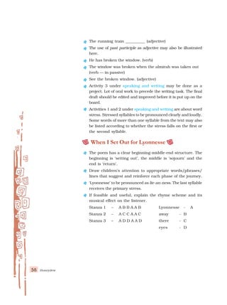 58 Honeydew
The running train __________ (adjective)
The use of past participle as adjective may also be illustrated
here.
He has broken the window. (verb)
The window was broken when the almirah was taken out
(verb — in passive)
See the broken window. (adjective)
Activity 3 under speaking and writing may be done as a
project. Lot of oral work to precede the writing task. The final
draft should be edited and improved before it is put up on the
board.
Activities 1 and 2 under speaking and writing are about word
stress. Stressed syllables to be pronounced clearly and loudly.
Some words of more than one syllable from the text may also
be listed according to whether the stress falls on the first or
the second syllable.
When I Set Out for Lyonnesse
The poem has a clear beginning-middle-end structure. The
beginning is ‘setting out’, the middle is ‘sojourn’ and the
end is ‘return’.
Draw children’s attention to appropriate words/phrases/
lines that suggest and reinforce each phase of the journey.
‘Lyonnesse’ to be pronounced as lie-an-ness. The last syllable
receives the primary stress.
If feasible and useful, explain the rhyme scheme and its
musical effect on the listener.
Stanza 1 – A B B A A B Lyonnesse - A
Stanza 2 – A C C A A C away - B
Stanza 3 – A D D A A D there - C
eyes - D
 