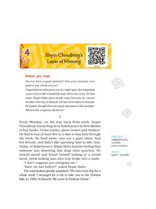 Before you read
Before you read
Before you read
Before you read
Before you read
Do you have a good memory? Has your memory ever
played any tricks on you?
Forgetfulness often puts you in a tight spot. But forgetting
a part of your life completely may drive you crazy. In this
story, Bepin Babu goes nearly crazy because he cannot
recollect his stay at Ranchi. He has never been to Ranchi,
heinsists,thoughtherearemanywitnessestothecontrary.
What is the suspense all about?
I
I
I
I
I
Every Monday, on his way back from work, Bepin
Choudhury would drop in at Kalicharan's in New Market
to buy books. Crime stories, ghost stories and thrillers.
He had to buy at least five at a time to last him through
the week. He lived alone, was not a good mixer, had
few friends, and didn’t like spending time in idle chat.
Today, at Kalicharan’s, Bepin Babu had the feeling that
someone was observing him from close quarters. He
turned round and found himself looking at a round
faced, meek looking man who now broke into a smile.
“I don’t suppose you recognise me.”
“Have we met before?” asked Bepin Babu.
The man looked greatly surprised. “We met every day for a
whole week. I arranged for a car to take you to the Hudroo
falls. In 1958. In Ranchi. My name is Parimal Ghose.”
idle chat:
unnecessary,
routine
conversation
meek:
quiet; humble
 