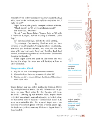 Bepin Choudhury’s Lapse of Memory 61
61
61
61
61
remember? I’ll tell you more: you always carried a bag
with your books in it on your sight-seeing trips. Am I
right or not?”
Bepin Babu spoke quietly, his eyes still on the books.
“Which month in ’58 are you talking about?”
The man said, “October.”
“No, sir,” said Bepin Babu. “I spent Puja in ’58 with
a friend in Kanpur. You’re making a mistake. Good
day.”
But the man didn’t go, nor did he stop talking.
“Very strange. One evening I had tea with you in a
veranda of your bungalow. You spoke about your family.
You said you had no children, and that you had lost
your wife ten years ago. Your only brother had died
insane, which is why you didn’t want to visit the mental
hospital in Ranchi...”
When Bepin Babu had paid for the books and was
leaving the shop, the man was still looking at him in
utter disbelief.
Comprehension Check
Comprehension Check
Comprehension Check
Comprehension Check
Comprehension Check
1. Why did the man stare at Bepin Babu in disbelief?
2. Where did Bepin Babu say he went in October '58?
3. Mention any three (or more) things that Parimal Ghose knew
about Bepin Babu.
II
II
II
II
II
Bepin Babu’s car was safely parked in Bertram Street
by the Lighthouse Cinema. He told the driver as he got
into the car, “Just drive by the Ganga, will you,
Sitaram.” Driving up the Strand Road, Bepin Babu
regretted having paid so much attention to the intruder.
He had never been to Ranchi — no question about it. It
was inconceivable that he should forget such an
incident which took place only six or seven years ago.
He had an excellent memory. Unless — Bepin Babu’s
head reeled.
utter disbelief:
complete
surprise
(his) head reeled:
he was shocked
and confused
losing his mind:
becoming mad
bracing:
stimulating
 