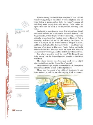 Honeydew
62
62
62
62
62
Was he losing his mind? But how could that be? He
was working daily in his office. It was a big firm, and he
was doing a responsible job. He wasn’t aware of
anything ever going seriously wrong. Only today he
spoke for half an hour at an important meeting. And
yet...
And yet the man knew a great deal about him. How?
He even seemed to know some intimate details. The
bag of books, wife’s death, brother’s insanity... The only
mistake was about his having gone to Ranchi. Not a
mistake; a deliberate lie. In ’58, during the Pujas, he
was in Kanpur at his friend Haridas Bagchi’s place.
All Bepin Babu had to do was write to — no, there was
no way of writing to Haridas. Bepin Babu suddenly
remembered that Haridas had left with his wife for
Japan some weeks ago, and he didn’t have his address.
But where was the need for proof? He himself was
fully aware that he hadn’t been to Ranchi — and that
was that.
The river breeze was bracing, and yet a slight
discomfort lingered in Bepin Babu’s mind.
Around Hastings, Bepin Babu decided to roll up his
trousers and take a look at his right knee.
There was the mark of an old inch-long cut. It was
impossible to tell when the injury had occurred.
intimate:
very personal and
private
 