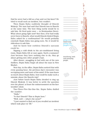 Bepin Choudhury’s Lapse of Memory 63
63
63
63
63
Had he never had a fall as a boy and cut his knee? He
tried to recall such an incident, but couldn’t.
Then Bepin Babu suddenly thought of Dinesh
Mukerji. The man had said that Dinesh was in Ranchi
at the same time. The best thing surely would be to
ask him. He lived quite near — in Beninandan Street.
What about going right now? But then, if he had really
never been to Ranchi, what would Dinesh think if Bepin
Babu asked for a confirmation? He would probably
conclude Bepin Babu was going nuts. No; it would be
ridiculous to ask him.
And he knew how ruthless Dinesh’s sarcasm
could be.
Sipping a cold drink in his air-conditioned living
room, Bepin Babu felt at ease again. Such a nuisance!
Just because they have nothing else to do, they go
about getting into other people’s hair.
After dinner, snuggling in bed with one of the new
thrillers, Bepin Babu forgot all about the man in New
Market.
Next day, in the office, Bepin Babu noticed that with
every passing hour, the previous day’s encounter was
occupying more and more of his mind. If the man knew
so much about Bepin Babu, how could he make such a
mistake about the Ranchi trip?
Just before lunch Bepin Babu decided to ring up
Dinesh Mukerji. It was better to settle the question
over the phone; at least the embarrassment on his face
wouldn’t show.
Two-Three-Five-Six-One-Six. Bepin Babu dialled
the number.
“Hallo.”
“Is that Dinesh? This is Bepin here.”
“Well, well — what’s the news?”
“I just wanted to find out if you recalled an incident
which took place in’ 58.”
going nuts: going
mad/crazy
getting into
people’s hair:
interfering with
and annoying
people.
 