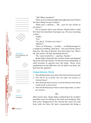 Honeydew
64
64
64
64
64
“’58? What incident?”
“Were you in Calcutta right through that year? That’s
the first thing I’ve got to know.”
“Wait just a minute... ’58... just let me check in
my diary.”
For a minute there was silence. Bepin Babu could
feel that his heartbeat had gone up. He was sweating
a little.
“Hallo.”
“Yes.”
“I've got it. I’d been out twice.”
“Where?”
“Once in February — nearby — to Krishnanagar to
a nephew’s wedding. And then... but you’d know about
this one. The trip to Ranchi. You were there too. That’s
all. But what’s all this sleuthing about?”
“No. I just wanted to — anyway, thanks.”
Bepin Babu slammed the receiver down and gripped
his head with his hands. He felt his head swimming. A
chill seemed to spread over his body. There were
sandwiches in his tiffin box, but he didn’t eat them. He
had lost his appetite.
Comprehension Check
Comprehension Check
Comprehension Check
Comprehension Check
Comprehension Check
1. Why did Bepin Babu worry about what Parimal Ghose had said?
2. How did he try to decide who was right—his memory or
Parimal Ghose?
3. Why did Bepin Babu hesitate to visit Mr Mukerji? Why did he
finally decide to phone him?
4. What did Mr Mukerji say? Did it comfort Bepin Babu, or add to
his worries?
III
III
III
III
III
After lunch-time, Bepin Babu realised that he couldn’t
possibly carry on sitting at his desk and working. This
had never happened in the twenty-five years he had
been with the firm. He had a reputation for being a
sleuthing:
investigating (an
event)
carry on:
continue
 