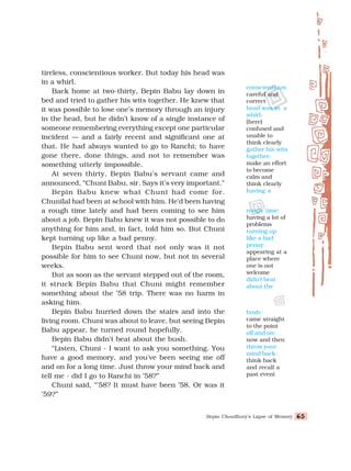 Bepin Choudhury’s Lapse of Memory 65
65
65
65
65
tireless, conscientious worker. But today his head was
in a whirl.
Back home at two-thirty, Bepin Babu lay down in
bed and tried to gather his wits together. He knew that
it was possible to lose one’s memory through an injury
in the head, but he didn’t know of a single instance of
someone remembering everything except one particular
incident — and a fairly recent and significant one at
that. He had always wanted to go to Ranchi; to have
gone there, done things, and not to remember was
something utterly impossible.
At seven thirty, Bepin Babu’s servant came and
announced, “Chuni Babu, sir. Says it’s very important.”
Bepin Babu knew what Chuni had come for.
Chunilal had been at school with him. He’d been having
a rough time lately and had been coming to see him
about a job. Bepin Babu knew it was not possible to do
anything for him and, in fact, told him so. But Chuni
kept turning up like a bad penny.
Bepin Babu sent word that not only was it not
possible for him to see Chuni now, but not in several
weeks.
But as soon as the servant stepped out of the room,
it struck Bepin Babu that Chuni might remember
something about the ’58 trip. There was no harm in
asking him.
Bepin Babu hurried down the stairs and into the
living room. Chuni was about to leave, but seeing Bepin
Babu appear, he turned round hopefully.
Bepin Babu didn’t beat about the bush.
“Listen, Chuni - I want to ask you something. You
have a good memory, and you've been seeing me off
and on for a long time. Just throw your mind back and
tell me - did I go to Ranchi in ’58?”
Chuni said, “’58? It must have been ’58. Or was it
’59?”
bush:
came straight
to the point
off and on:
now and then
throw your
mind back:
think back
and recall a
past event
rough time:
having a lot of
problems
turning up
like a bad
penny:
appearing at a
place where
one is not
welcome
didn’t beat
about the
conscientious:
careful and
correct
head was in a
whirl:
(here)
confused and
unable to
think clearly
gather his wits
together:
make an effort
to become
calm and
think clearly
having a
 