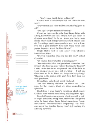 Honeydew
66
66
66
66
66
“You’re sure that I did go to Ranchi?”
Chuni’s look of amazement was not unmixed with
worry.
“D’ you mean you have doubts about having gone at
all?”
“Did I go? Do you remember clearly?”
Chuni sat down on the sofa, fixed Bepin Babu with
a long, hard stare and said, “Bepin, have you taken to
drugs or something? As far as I know, you had a clean
record where such things were concerned. I know that
old friendships don’t mean much to you, but at least
you had a good memory. You can’t really mean that
you’ve forgotten about the Ranchi trip?”
Bepin Babu had to turn away from Chuni’s
incredulous stare.
“Do you remember what my last job was?” asked
Chunilal.
“Of course. You worked in a travel agency.”
“You remember that and you don’t remember that
it was I who fixed up your railway booking for Ranchi?
I went to the station to see you off; one of the fans in
your compartment was not working — I got an
electrician to fix it. Have you forgotten everything?
Whatever is the matter with you? You don’t look too
well, you know.”
Bepin Babu sighed and shook his head.
“I’ve been working too hard,” he said at last. “That
must be the reason. Must see about consulting a
specialist.”
Doubtless it was Bepin’s condition which made
Chunilal leave without mentioning anything about a job.
Paresh Chanda was a young physician with a pair
of bright eyes and a sharp nose. He became thoughtful
when he heard about Bepin Babu’s symptoms. “Look,
Dr Chanda,” said Bepin Babu desperately, “You must
cure me of this horrible illness. I can’t tell you how it's
affecting my work.”
must see about
consulting:
(here) may
have to consult
tranquilliser:
 