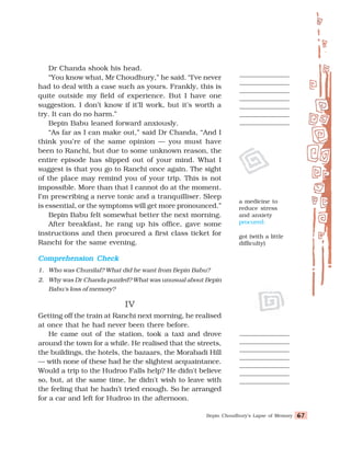 Bepin Choudhury’s Lapse of Memory 67
67
67
67
67
Dr Chanda shook his head.
“You know what, Mr Choudhury,” he said. “I’ve never
had to deal with a case such as yours. Frankly, this is
quite outside my field of experience. But I have one
suggestion. I don’t know if it’ll work, but it’s worth a
try. It can do no harm.”
Bepin Babu leaned forward anxiously.
“As far as I can make out,” said Dr Chanda, “And I
think you’re of the same opinion — you must have
been to Ranchi, but due to some unknown reason, the
entire episode has slipped out of your mind. What I
suggest is that you go to Ranchi once again. The sight
of the place may remind you of your trip. This is not
impossible. More than that I cannot do at the moment.
I’m prescribing a nerve tonic and a tranquilliser. Sleep
is essential, or the symptoms will get more pronounced.”
Bepin Babu felt somewhat better the next morning.
After breakfast, he rang up his office, gave some
instructions and then procured a first class ticket for
Ranchi for the same evening.
Comprehension Check
Comprehension Check
Comprehension Check
Comprehension Check
Comprehension Check
1. Who was Chunilal? What did he want from Bepin Babu?
2. Why was Dr Chanda puzzled? What was unusual about Bepin
Babu's loss of memory?
IV
IV
IV
IV
IV
Getting off the train at Ranchi next morning, he realised
at once that he had never been there before.
He came out of the station, took a taxi and drove
around the town for a while. He realised that the streets,
the buildings, the hotels, the bazaars, the Morabadi Hill
— with none of these had he the slightest acquaintance.
Would a trip to the Hudroo Falls help? He didn't believe
so, but, at the same time, he didn't wish to leave with
the feeling that he hadn’t tried enough. So he arranged
for a car and left for Hudroo in the afternoon.
a medicine to
reduce stress
and anxiety
procured:
got (with a little
difficulty)
 