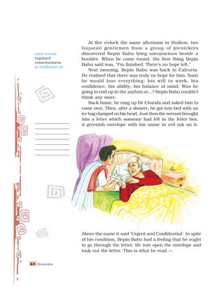 Honeydew
68
68
68
68
68
At five o’clock the same afternoon in Hudroo, two
Gujarati gentlemen from a group of picnickers
discovered Bepin Babu lying unconscious beside a
boulder. When he came round, the first thing Bepin
Babu said was, “I’m finished. There’s no hope left.”
Next morning, Bepin Babu was back in Calcutta.
He realised that there was truly no hope for him. Soon
he would lose everything: his will to work, his
confidence, his ability, his balance of mind. Was he
going to end up in the asylum at...? Bepin Babu couldn’t
think any more.
Back home, he rang up Dr Chanda and asked him to
come over. Then, after a shower, he got into bed with an
ice bag clamped on his head. Just then the servant brought
him a letter which someone had left in the letter box.
A greenish envelope with his name in red ink on it.
Above the name it said ‘Urgent and Confidential’. In spite
of his condition, Bepin Babu had a feeling that he ought
to go through the letter. He tore open the envelope and
took out the letter. This is what he read —
came round:
regained
consciousness
in retribution of:
 