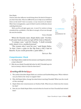 Bepin Choudhury’s Lapse of Memory 69
69
69
69
69
Dear Bepin,
I had no idea that affluence would bring about the kind of change in
you that it has done. Was it so difficult for you to help out an old friend
down on his luck? I have no money, so my resources are limited.
What I have is imagination, a part of which I used in retribution of your
unfeeling behaviour.
Well, you’ll be all right again now. A novel I’ve written is being
considered by a publisher. If he likes it enough, it'll see me through
the next few months.
Yours, Chunilal
When Dr Chanda came, Bepin Babu said, “I’m fine.
It all came back as soon as I got off the train at Ranchi.”
“A unique case,” said Dr Chanda. “I shall certainly
write about it in a medical journal.”
“The reason why I sent for you,” said Bepin Babu,
“is that I have a pain in the hip from a fall I had in
Ranchi. If you could prescribe a pain killer…”
SATYAJIT RAY
Comprehension Check
Comprehension Check
Comprehension Check
Comprehension Check
Comprehension Check
1. Had Bepin Babu really lost his memory and forgotten all about
a trip to Ranchi?
2. Why do you think Chunilal did what he did? Chunilal says he
has no money; what is it that he does have?
1. The author describes Bepin Babu as a serious and hardworking man. What evidence
can you find in the story to support this?
2. Why did Bepin Babu change his mind about meeting Chunilal? What was the result
of this meeting?
3. Bepin Babu lost consciousness at Hudroo Falls. What do you think was the reason
for this?
4. How do you think Bepin Babu reacted when he found out that Chunilal had tricked
him?
in retribution
of:
as a
punishment for
 