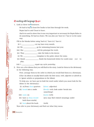 Honeydew
70
70
70
70
70
1. Look at these two sentences.
He had to buy at least five books to last him through the week.
Bepin had to ask Chuni to leave.
Had to is used to show that it was very important or necessary for Bepin Babu to
do something. He had no choice. We can also use ‘have to’/ ‘has to’ in the same
way.
Fill in the blanks below using ‘had to’/ ‘have to’/ ‘has to’.
(i) I ________________ cut my hair every month.
(ii) We ________________ go for swimming lessons last year.
(iii) She ________________ tell the principal the truth.
(iv) They ________________ take the baby to the doctor.
(v) We ________________ complain to the police about the noise.
(vi) Romit ________________ finish his homework before he could come out to
play.
(vii) I ________________ repair my cycle yesterday.
2. Here are a few idioms that you will find in the story. Look for them in the dictionary
in the following way.
First, arrange them in the order in which you would find them in a dictionary.
(Clue: An idiom is usually listed under the first noun, verb, adjective or adverb in
it. Ignore articles or prepositions in the idiom).
To help you, we have put in bold the word under which you must look for the
idiom in the dictionary.)
(i) at/from close quarters (close: adjective)
(ii) break into a smile (break: verb; look under ‘break into
something’)
(iii) carry on (carry: verb)
(iv) have a clean record (you may find related meanings under
both these words)
(v) beat about the bush (verb)
Now refer to your dictionary and find out what they mean.
 
