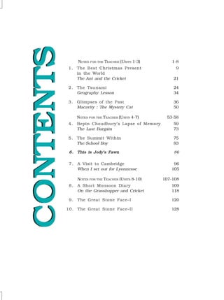 CONTENTS
CONTENTS
CONTENTS
CONTENTS
CONTENTS
CONTENTS
CONTENTS
CONTENTS
CONTENTS
CONTENTS NOTES FOR THE TEACHER (UNITS 1-3) 1-8
1 .
1 .
1 .
1 .
1 . The Best Christmas Present
The Best Christmas Present
The Best Christmas Present
The Best Christmas Present
The Best Christmas Present 9
in the W
in the W
in the W
in the W
in the World
orld
orld
orld
orld
The Ant and the Cricket 21
2 .
2 .
2 .
2 .
2 . The Tsunami
The Tsunami
The Tsunami
The Tsunami
The Tsunami 24
Geography Lesson 34
3 .
3 .
3 .
3 .
3 . Glimpses of the Past
Glimpses of the Past
Glimpses of the Past
Glimpses of the Past
Glimpses of the Past 36
Macavity : The Mystery Cat 50
NOTES FOR THE TEACHER (UNITS 4-7) 53-58
4 .
4 .
4 .
4 .
4 . Bepin Choudhury’s Lapse of Memory
Bepin Choudhury’s Lapse of Memory
Bepin Choudhury’s Lapse of Memory
Bepin Choudhury’s Lapse of Memory
Bepin Choudhury’s Lapse of Memory 59
The Last Bargain 73
5 .
5 .
5 .
5 .
5 . The Summit Within
The Summit Within
The Summit Within
The Summit Within
The Summit Within 75
The School Boy 83
6.
6.
6.
6.
6. This is Jody’s Fawn
This is Jody’s Fawn
This is Jody’s Fawn
This is Jody’s Fawn
This is Jody’s Fawn 86
7 .
7 .
7 .
7 .
7 . A Visit to Cambridge
A Visit to Cambridge
A Visit to Cambridge
A Visit to Cambridge
A Visit to Cambridge 96
When I set out for Lyonnesse 105
NOTES FOR THE TEACHER (UNITS 8-10) 107-108
8 .
8 .
8 .
8 .
8 . A Short Monsoon Diary
A Short Monsoon Diary
A Short Monsoon Diary
A Short Monsoon Diary
A Short Monsoon Diary 109
On the Grasshopper and Cricket 118
9 .
9 .
9 .
9 .
9 . The Great Stone Face–I
The Great Stone Face–I
The Great Stone Face–I
The Great Stone Face–I
The Great Stone Face–I 120
10.
10.
10.
10.
10. The Great Stone Face–II
The Great Stone Face–II
The Great Stone Face–II
The Great Stone Face–II
The Great Stone Face–II 128
 