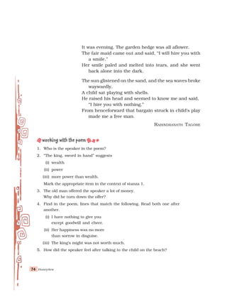 Honeydew
74
74
74
74
74
It was evening. The garden hedge was all aflower.
The fair maid came out and said, “I will hire you with
a smile.”
Her smile paled and melted into tears, and she went
back alone into the dark.
The sun glistened on the sand, and the sea waves broke
waywardly.
A child sat playing with shells.
He raised his head and seemed to know me and said,
“I hire you with nothing.”
From henceforward that bargain struck in child’s play
made me a free man.
RABINDRANATH TAGORE
1. Who is the speaker in the poem?
2. “The king, sword in hand” suggests
(i) wealth
(ii) power
(iii) more power than wealth.
Mark the appropriate item in the context of stanza 1.
3. The old man offered the speaker a lot of money.
Why did he turn down the offer?
4. Find in the poem, lines that match the following. Read both one after
another.
(i) I have nothing to give you
except goodwill and cheer.
(ii) Her happiness was no more
than sorrow in disguise.
(iii) The king’s might was not worth much.
5. How did the speaker feel after talking to the child on the beach?
 