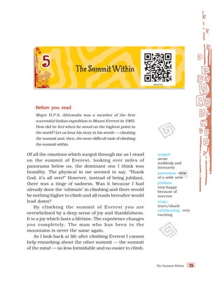 The Summit Within 75
75
75
75
75
Before you read
Before you read
Before you read
Before you read
Before you read
Major H.P.S. Ahluwalia was a member of the first
successful Indian expedition to Mount Everest in 1965.
How did he feel when he stood on the highest point in
the world? Let us hear his story in his words — climbing
the summit and, then, the more difficult task of climbing
the summit within.
Of all the emotions which surged through me as I stood
on the summit of Everest, looking over miles of
panorama below us, the dominant one I think was
humility. The physical in me seemed to say, ‘Thank
God, it’s all over!” However, instead of being jubilant,
there was a tinge of sadness. Was it because I had
already done the ‘ultimate’ in climbing and there would
be nothing higher to climb and all roads hereafter would
lead down?
By climbing the summit of Everest you are
overwhelmed by a deep sense of joy and thankfulness.
It is a joy which lasts a lifetime. The experience changes
you completely. The man who has been to the
mountains is never the same again.
As I look back at life after climbing Everest I cannot
help remarking about the other summit — the summit
of the mind — no less formidable and no easier to climb.
surged:
arose
suddenly and
intensely
panorama: view
of a wide area
jubilant:
very happy
because of
success
tinge:
trace/shade
exhilarating: very
exciting
 