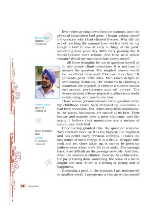 Honeydew
76
76
76
76
76
Even when getting down from the summit, once the
physical exhaustion had gone, I began asking myself
the question why I had climbed Everest. Why did the
act of reaching the summit have such a hold on my
imagination? It was already a thing of the past,
something done yesterday. With every passing day, it
would become more remote. And then what would
remain? Would my memories fade slowly away?
All these thoughts led me to question myself as
to why people climb mountains. It is not easy to
answer the question. The simplest answer would
be, as others have said, “Because it is there.” It
presents great difficulties. Man takes delight in
overcoming obstacles. The obstacles in climbing a
mountain are physical. A climb to a summit means
endurance, persistence and will power. The
demonstration of these physical qualities is no doubt
exhilarating, as it was for me also.
I have a more personal answer to the question. From
my childhood I have been attracted by mountains. I
had been miserable, lost, when away from mountains,
in the plains. Mountains are nature at its best. Their
beauty and majesty pose a great challenge, and like
many, I believe that mountains are a means of
communion with God.
Once having granted this, the question remains:
Why Everest? Because it is the highest, the mightiest
and has defied many previous attempts. It takes the
last ounce of one’s energy. It is a brutal struggle with
rock and ice. Once taken up, it cannot be given up
halfway even when one’s life is at stake. The passage
back is as difficult as the passage onwards. And then,
when the summit is climbed, there is the exhilaration,
the joy of having done something, the sense of a battle
fought and won. There is a feeling of victory and of
happiness.
Glimpsing a peak in the distance, I get transported
to another world. I experience a change within myself
exhaustion:
fatigue;
tiredness
communion:
state or
feeling of
close relation-
ship
defied:
frustrated;
resisted
 