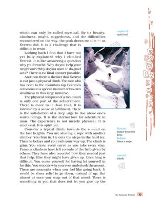 The Summit Within 77
77
77
77
77
which can only be called mystical. By its beauty,
aloofness, might, ruggedness, and the difficulties
encountered on the way, the peak draws me to it — as
Everest did. It is a challenge that is
difficult to resist.
Looking back I find that I have not
yet fully explained why I climbed
Everest. It is like answering a question
why you breathe. Why do you help your
neighbour? Why do you want to do good
acts? There is no final answer possible.
And then there is the fact that Everest
is not just a physical climb. The man who
has been to the mountain-top becomes
conscious in a special manner of his own
smallness in this large universe.
The physical conquest of a mountain
is only one part of the achievement.
There is more to it than that. It is
followed by a sense of fulfilment. There
is the satisfaction of a deep urge to rise above one’s
surroundings. It is the eternal love for adventure in
man. The experience is not merely physical. It is
emotional. It is spiritual.
Consider a typical climb, towards the summit on
the last heights. You are sharing a rope with another
climber. You firm in. He cuts the steps in the hard ice.
Then he belays and you inch your way up. The climb is
grim. You strain every nerve as you take every step.
Famous climbers have left records of the help given by
others. They have also recorded how they needed just
that help. Else they might have given up. Breathing is
difficult. You curse yourself for having let yourself in
for this. You wonder why you ever undertook the ascent.
There are moments when you feel like going back. It
would be sheer relief to go down, instead of up. But
almost at once you snap out of that mood. There is
something in you that does not let you give up the
mystical:
spiritual
ascent:
climb
firm in:
make yourself
firm
belays:
fixes a rope
 