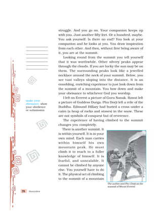 Honeydew
78
78
78
78
78
struggle. And you go on. Your companion keeps up
with you. Just another fifty feet. Or a hundred, maybe.
You ask yourself: Is there no end? You look at your
companion and he looks at you. You draw inspiration
from each other. And then, without first being aware of
it, you are at the summit.
Looking round from the summit you tell yourself
that it was worthwhile. Other silvery peaks appear
through the clouds. If you are lucky the sun may be on
them. The surrounding peaks look like a jewelled
necklace around the neck of your summit. Below, you
see vast valleys sloping into the distance. It is an
ennobling, enriching experience to just look down from
the summit of a mountain. You bow down and make
your obeisance to whichever God you worship.
I left on Everest a picture of Guru Nanak. Rawat left
a picture of Goddess Durga. Phu Dorji left a relic of the
Buddha. Edmund Hillary had buried a cross under a
cairn (a heap of rocks and stones) in the snow. These
are not symbols of conquest but of reverence.
The experience of having climbed to the summit
changes you completely.
There is another summit. It
is within yourself. It is in your
own mind. Each man carries
within himself his own
mountain peak. He must
climb it to reach to a fuller
knowledge of himself. It is
fearful, and unscalable. It
cannot be climbed by anyone
else. You yourself have to do
it. The physical act of climbing
to the summit of a mountain
The author and Phu-Dorji on the
summit of Mount Everest
make your
obeisance: show
your obedience
or submission
 