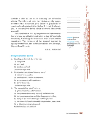 The Summit Within 79
79
79
79
79
outside is akin to the act of climbing the mountain
within. The effects of both the climbs are the same.
Whether the mountain you climb is physical or
emotional and spiritual, the climb will certainly change
you. It teaches you much about the world and about
yourself.
I venture to think that my experience as an Everester
has provided me with the inspiration to face life’s ordeals
resolutely. Climbing the mountain was a worthwhile
experience. The conquest of the internal summit is
equally worthwhile. The internal summits are, perhaps,
higher than Everest.
H.P.S. AHLUWALIA
Comprehension Check
Comprehension Check
Comprehension Check
Comprehension Check
Comprehension Check
1. Standing on Everest, the writer was
(i) overjoyed.
(ii) very sad.
(iii) jubilant and sad.
Choose the right item.
2. The emotion that gripped him was one of
(i) victory over hurdles.
(ii) humility and a sense of smallness.
(iii) greatness and self importance.
(iv) joy of discovery.
Choose the right item.
3. “The summit of the mind” refers to
(i) great intellectual achievements.
(ii) the process of maturing mentally and spiritually.
(iii) overcoming personal ambition for common welfare.
(iv) living in the world of thought and imagination.
(v) thetriumphofmindoverworldlypleasuresforanoblecause.
(vi) a fuller knowledge of oneself.
Mark the item(s) not relevant.
ordeals: painful
experiences
resolutely: with
determination or
firmness
 