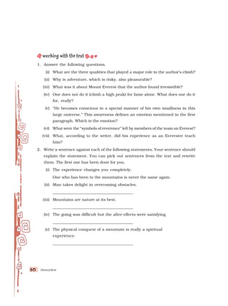 Honeydew
80
80
80
80
80
1. Answer the following questions.
(i) What are the three qualities that played a major role in the author’s climb?
(ii) Why is adventure, which is risky, also pleasurable?
(iii) What was it about Mount Everest that the author found irresistible?
(iv) One does not do it (climb a high peak) for fame alone. What does one do it
for, really?
(v) “He becomes conscious in a special manner of his own smallness in this
large universe.” This awareness defines an emotion mentioned in the first
paragraph. Which is the emotion?
(vi) What were the “symbols of reverence” left by members of the team on Everest?
(vii) What, according to the writer, did his experience as an Everester teach
him?
2. Write a sentence against each of the following statements. Your sentence should
explain the statement. You can pick out sentences from the text and rewrite
them. The first one has been done for you.
(i) The experience changes you completely.
One who has been to the mountains is never the same again.
(ii) Man takes delight in overcoming obstacles.
_________________________________________
(iii) Mountains are nature at its best.
_________________________________________
(iv) The going was difficult but the after-effects were satisfying.
_________________________________________
(v) The physical conquest of a mountain is really a spiritual
experience.
_________________________________________
 