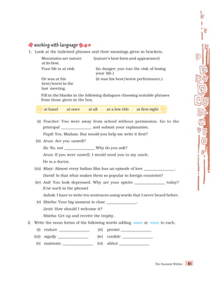 The Summit Within 81
81
81
81
81
1. Look at the italicised phrases and their meanings given in brackets.
Mountains are nature (nature’s best form and appearance)
at its best.
Your life is at risk. (in danger; you run the risk of losing
your life.)
He was at his (it was his best/worst performance.)
best/worst in the
last meeting.
Fill in the blanks in the following dialogues choosing suitable phrases
from those given in the box.
(i) Teacher: You were away from school without permission. Go to the
principal ________________ and submit your explanation.
Pupil: Yes, Madam. But would you help me write it first?
(ii) Arun: Are you unwell?
Ila: No, not ________________ Why do you ask?
Arun: If you were unwell, I would send you to my uncle.
He is a doctor.
(iii) Mary: Almost every Indian film has an episode of love ________________.
David: Is that what makes them so popular in foreign countries?
(iv) Asif: You look depressed. Why are your spirits ________________ today?
(Use such in the phrase)
Ashok: I have to write ten sentences using words that I never heard before.
(v) Shieba: Your big moment is close ________________.
Jyoti: How should I welcome it?
Shieba: Get up and receive the trophy.
2. Write the noun forms of the following words adding -ance or -ence to each.
(i) endure ________________ (ii) persist ________________
(iii) signify ________________ (iv) confide ________________
(v) maintain ________________ (vi) abhor ________________
at hand at once at all at a low ebb at first sight
 