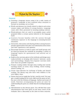 Notes for the Teacher 1
General
General
General
General
General
Learning a language means using it for a wide variety of
purposes. Language is best acquired when attention is
focused on meaning, not on form.
Words and phrases not closely related to objects and action
remain empty and lifeless to young learners. Language
comes alive when presented in meaning-making contexts.
Words/phrases that are used to accomplish many useful
purposes follow a certain system inherent in the language
itself.
Learners become familiar with the system through
continuous exposure to the language in meaning-focused
situations.
Interaction, discussion and sharing of ideas among learners
provide opportunities that elicit ‘real’ information about them
and their experiences and opinions.
Encourage learners to work in pairs and small groups and
let them go beyond the textbook by providing a variety of
language inputs for spontaneous and natural use of
language.
Build on the exercises given in the textbook and design more
tasks/activities in keeping with learners’ interests, needs
and surroundings. Employ free-response exercises (with
more than one possible response).
Promote reading habits through story reading (not merely
teaching stories as texts), story retelling, choral reading,
shared reading, etc.
Create class libraries for exchange of books and shared
reading. The library may also move with children to the
next higher class.
Poems need not be taught line by line, word by word. You may
give a model reading but let every child read the poem on her/
his own to feel the richness of language, rhythm and music of
words. Exercises accompanying the poem are more for
understanding the poem as a whole than for teaching language
items.
Advertisement is also literary genre. You will find that some
advertisements have been given on the inner covers of the
textbook. Have a discussion in the class on these concerns.
 