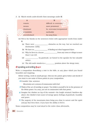 Honeydew
82
82
82
82
82
3. (i) Match words under A
A
A
A
A with their meanings under B
B
B
B
B.
A
A
A
A
A B
B
B
B
B
remote difficult to overcome
means most prominent
dominant be overcome/overpowered
formidable method(s)
overwhelmed far away from
(ii) Fill in the blanks in the sentences below with appropriate words from under
A
A
A
A
A.
(a) There were ________________ obstacles on the way, but we reached our
destination safely.
(b) We have no ________________ of finding out what happened there.
(c) Why he lives in a house ________________ from any town or village is more
than I can tell.
(d) ________________ by gratitude, we bowed to the speaker for his valuable
advice.
(e) The old castle stands in a ___________ position above the sleepy town.
Write a composition describing a visit to the hills, or any place which you found
beautiful and inspiring.
Before writing, work in small groups. Discuss the points given below and decide if
you want to use some of these points in your composition.
Consider this sentence
Mountains are a means of communion with God.
Think of the act of worship or prayer. You believe yourself to be in the presence of
the divine power. In a way, you are in communion with that power.
Imagine the climber on top of the summit—the height attained; limitless sky
above; the climber’s last ounce of energy spent; feelings of gratitude, humility
and peace.
The majesty of the mountains does bring you close to nature and the spirit
and joy that lives there, if you have the ability to feel it.
Some composition may be read aloud to the entire class afterwards.
 