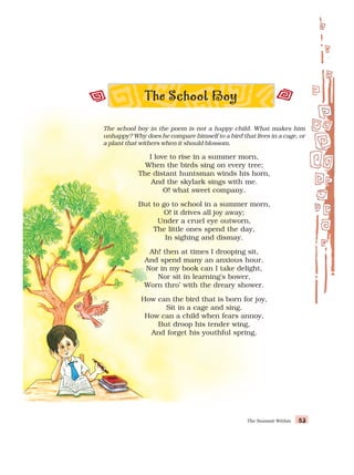 The Summit Within 83
83
83
83
83
The school boy in the poem is not a happy child. What makes him
unhappy? Why does he compare himself to a bird that lives in a cage, or
a plant that withers when it should blossom.
I love to rise in a summer morn,
When the birds sing on every tree;
The distant huntsman winds his horn,
And the skylark sings with me.
O! what sweet company.
But to go to school in a summer morn,
O! it drives all joy away;
Under a cruel eye outworn,
The little ones spend the day,
In sighing and dismay.
Ah! then at times I drooping sit,
And spend many an anxious hour.
Nor in my book can I take delight,
Nor sit in learning’s bower,
Worn thro’ with the dreary shower.
How can the bird that is born for joy,
Sit in a cage and sing.
How can a child when fears annoy,
But droop his tender wing,
And forget his youthful spring.
 