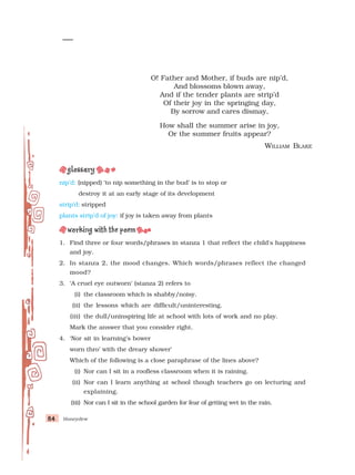 Honeydew
84
84
84
84
84
nip’d: (nipped) ‘to nip something in the bud’ is to stop or
destroy it at an early stage of its development
strip’d: stripped
plants strip’d of joy: if joy is taken away from plants
1. Find three or four words/phrases in stanza 1 that reflect the child's happiness
and joy.
2. In stanza 2, the mood changes. Which words/phrases reflect the changed
mood?
3. ‘A cruel eye outworn’ (stanza 2) refers to
(i) the classroom which is shabby/noisy.
(ii) the lessons which are difficult/uninteresting.
(iii) the dull/uninspiring life at school with lots of work and no play.
Mark the answer that you consider right.
4. ‘Nor sit in learning’s bower
worn thro’ with the dreary shower’
Which of the following is a close paraphrase of the lines above?
(i) Nor can I sit in a roofless classroom when it is raining.
(ii) Nor can I learn anything at school though teachers go on lecturing and
explaining.
(iii) Nor can I sit in the school garden for fear of getting wet in the rain.
O! Father and Mother, if buds are nip’d,
And blossoms blown away,
And if the tender plants are strip’d
Of their joy in the springing day,
By sorrow and cares dismay,
How shall the summer arise in joy,
Or the summer fruits appear?
WILLIAM BLAKE
 