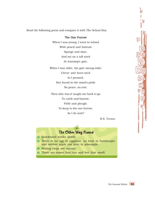 The Summit Within 85
85
85
85
85
Read the following poem and compare it with The School Boy.
The One Furrow
The One Furrow
The One Furrow
The One Furrow
The One Furrow
When I was young, I went to school
With pencil and footrule
Sponge and slate,
And sat on a tall stool
At learning’s gate.
When I was older, the gate swung wide;
Clever and keen-eyed
In I pressed,
But found in the mind’s pride
No peace, no rest.
Then who was it taught me back to go
To cattle and barrow,
Field and plough:
To keep to the one furrow,
As I do now?
R.S. THOMAS
T
T
T
T
The Other
he Other
he Other
he Other
he Other W
W
W
W
Way Round
ay Round
ay Round
ay Round
ay Round
Quicksand works slowly.
There is no egg in eggplant, no ham in hamburger
and neither apple nor pine in pineapple.
Boxing rings are square.
There are noses that run and feet that smell.
 