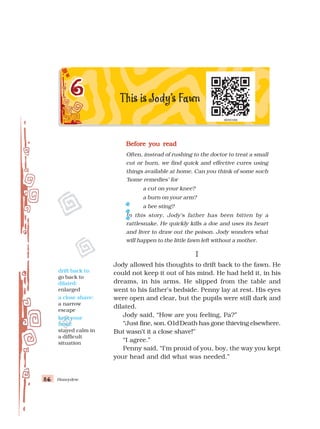 Honeydew
86
86
86
86
86
Before you read
Before you read
Before you read
Before you read
Before you read
Often, instead of rushing to the doctor to treat a small
cut or burn, we find quick and effective cures using
things available at home. Can you think of some such
‘home remedies’ for
a cut on your knee?
a burn on your arm?
a bee sting?
In this story, Jody’s father has been bitten by a
rattlesnake. He quickly kills a doe and uses its heart
and liver to draw out the poison. Jody wonders what
will happen to the little fawn left without a mother.
I
I
I
I
I
Jody allowed his thoughts to drift back to the fawn. He
could not keep it out of his mind. He had held it, in his
dreams, in his arms. He slipped from the table and
went to his father’s bedside. Penny lay at rest. His eyes
were open and clear, but the pupils were still dark and
dilated.
Jody said, “How are you feeling, Pa?”
“Just fine, son. O1dDeath has gone thieving elsewhere.
But wasn’t it a close shave!”
“I agree.”
Penny said, “I’m proud of you, boy, the way you kept
your head and did what was needed.”
drift back to:
go back to
dilated:
enlarged
a close shave:
a narrow
escape
kept your
head:
stayed calm in
a difficult
situation
 