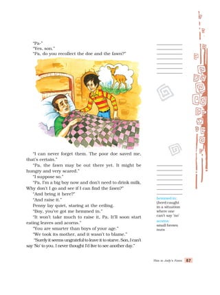 This is Jody’s Fawn 87
87
87
87
87
hemmed in:
(here) caught
in a situation
where one
can’t say ’no’
acorns:
small brown
nuts
“Pa-”
“Yes, son.”
“Pa, do you recollect the doe and the fawn?”
“I can never forget them. The poor doe saved me,
that’s certain.”
“Pa, the fawn may be out there yet. It might be
hungry and very scared.”
“I suppose so.”
“Pa, I’m a big boy now and don’t need to drink milk.
Why don’t I go and see if I can find the fawn?”
“And bring it here?”
“And raise it.”
Penny lay quiet, staring at the ceiling.
“Boy, you’ve got me hemmed in.”
“It won’t take much to raise it, Pa. It’ll soon start
eating leaves and acorns.”
“You are smarter than boys of your age.”
“We took its mother, and it wasn’t to blame.”
“Surely it seems ungrateful to leave it to starve. Son, I can’t
say ‘No’ to you. I never thought I’d live to see another day.”
 