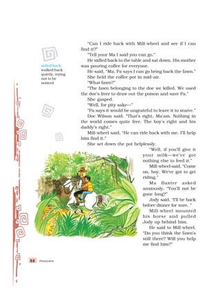 Honeydew
88
88
88
88
88
“Can I ride back with Mill-wheel and see if I can
find it?”
“Tell your Ma I said you can go.”
He sidled back to the table and sat down. His mother
was pouring coffee for everyone.
He said, “Ma, Pa says I can go bring back the fawn.”
She held the coffee pot in mid-air.
“What fawn?”
“The fawn belonging to the doe we killed. We used
the doe’s liver to draw out the poison and save Pa.”
She gasped.
“Well, for pity sake—”
“Pa says it would be ungrateful to leave it to starve.”
Doc Wilson said, “That’s right, Ma’am. Nothing in
the world comes quite free. The boy’s right and his
daddy’s right.”
Mill-wheel said, “He can ride back with me. I’ll help
him find it.”
She set down the pot helplessly.
“Well, if you’ll give it
your milk—we’ve got
nothing else to feed it.”
Mill-wheel said, “Come
on, boy. We’ve got to get
riding.”
Ma Baxter asked
anxiously, “You’ll not be
gone long?”
Jody said, “I’ll be back
before dinner for sure. ”
Mill-wheel mounted
his horse and pulled
Jody up behind him.
He said to Mill-wheel,
“Do you think the fawn’s
still there? Will you help
me find him?”
sidled back:
walked back
quietly, trying
not to be
noticed
 