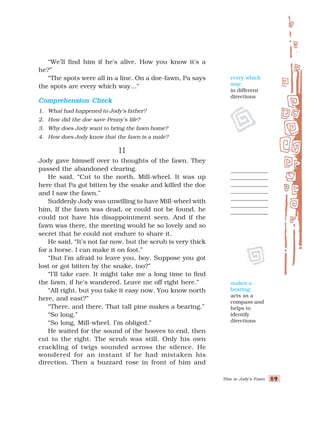 This is Jody’s Fawn 89
89
89
89
89
“We’ll find him if he’s alive. How you know it’s a
he?”
“The spots were all in a line. On a doe-fawn, Pa says
the spots are every which way…”
Comprehension Check
Comprehension Check
Comprehension Check
Comprehension Check
Comprehension Check
1. What had happened to Jody’s father?
2. How did the doe save Penny’s life?
3. Why does Jody want to bring the fawn home?
4. How does Jody know that the fawn is a male?
II
II
II
II
II
Jody gave himself over to thoughts of the fawn. They
passed the abandoned clearing.
He said, “Cut to the north, Mill-wheel. It was up
here that Pa got bitten by the snake and killed the doe
and I saw the fawn.”
Suddenly Jody was unwilling to have Mill-wheel with
him. If the fawn was dead, or could not be found, he
could not have his disappointment seen. And if the
fawn was there, the meeting would be so lovely and so
secret that he could not endure to share it.
He said, “It’s not far now, but the scrub is very thick
for a horse. I can make it on foot.”
“But I’m afraid to leave you, boy. Suppose you got
lost or got bitten by the snake, too?”
“I’ll take care. It might take me a long time to find
the fawn, if he’s wandered. Leave me off right here.”
“All right, but you take it easy now. You know north
here, and east?”
“There, and there. That tall pine makes a bearing.”
“So long.”
“So long, Mill-wheel. I’m obliged.”
He waited for the sound of the hooves to end, then
cut to the right. The scrub was still. Only his own
crackling of twigs sounded across the silence. He
wondered for an instant if he had mistaken his
direction. Then a buzzard rose in front of him and
makes a
bearing:
acts as a
compass and
helps to
identify
directions
every which
way:
in different
directions
 