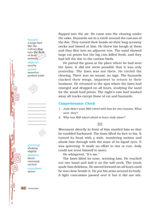 Honeydew
90
90
90
90
90
flapped into the air. He came into the clearing under
the oaks. Buzzards sat in a circle around the carcass of
the doe. They turned their heads on their long scrawny
necks and hissed at him. He threw his bough at them
and they flew into an adjacent tree. The sand showed
large cat prints but the big cats killed fresh, and they
had left the doe to the carrion birds.
He parted the grass at the place where he had seen
the fawn. It did not seem possible that it was only
yesterday. The fawn was not there. He circled the
clearing. There was no sound, no sign. The buzzards
clacked their wings, impatient to return to their
business. He returned to the spot where the fawn had
emerged and dropped on all fours, studying the sand
for the small hoof prints. The night’s rain had washed
away all tracks except those of cat and buzzards.
Comprehension Check
Comprehension Check
Comprehension Check
Comprehension Check
Comprehension Check
1. Jody didn’t want Mill-wheel with him for two reasons. What
were they?
2. Why was Mill-wheel afraid to leave Jody alone?
III
III
III
III
III
Movement directly in front of him startled him so that
he tumbled backward. The fawn lifted its face to his. It
turned its head with a wide, wondering motion and
shook him through with the stare of its liquid eyes. It
was quivering. It made no effort to rise or run. Jody
could not trust himself to move.
He whispered, “It’s me.”
The fawn lifted its nose, scenting him. He reached
out one hand and laid it on the soft neck. The touch
made him delirious. He moved forward on all fours until
he was close beside it. He put his arms around its body.
A light convulsion passed over it but it did not stir.
quivering:
shaking
slightly
delirious:
(here)
extremely
excited
convulsion:
shiver
buzzard:
a large bird
like the
vulture that
eats the flesh
of dead
animals
adjacent:
nearby
parted:
moved or
pushed aside
 