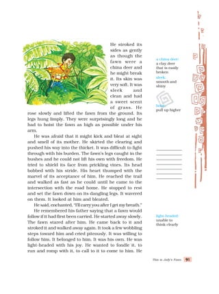 This is Jody’s Fawn 91
91
91
91
91
He stroked its
sides as gently
as though the
fawn were a
china deer and
he might break
it. Its skin was
very soft. It was
sleek and
clean and had
a sweet scent
of grass. He
rose slowly and lifted the fawn from the ground. Its
legs hung limply. They were surprisingly long and he
had to hoist the fawn as high as possible under his
arm.
He was afraid that it might kick and bleat at sight
and smell of its mother. He skirted the clearing and
pushed his way into the thicket. It was difficult to fight
through with his burden. The fawn’s legs caught in the
bushes and he could not lift his own with freedom. He
tried to shield its face from prickling vines. Its head
bobbed with his stride. His heart thumped with the
marvel of its acceptance of him. He reached the trail
and walked as fast as he could until he came to the
intersection with the road home. He stopped to rest
and set the fawn down on its dangling legs. It wavered
on them. It looked at him and bleated.
He said, enchanted, “I’ll carry you after I get my breath.”
He remembered his father saying that a fawn would
follow if it had first been carried. He started away slowly.
The fawn stared after him. He came back to it and
stroked it and walked away again. It took a few wobbling
steps toward him and cried piteously. It was willing to
follow him. It belonged to him. It was his own. He was
light-headed with his joy. He wanted to fondle it, to
run and romp with it, to call to it to come to him. He
light-headed:
unable to
think clearly
a china deer:
a clay deer
that is easily
broken
sleek:
smooth and
shiny
hoist:
pull up higher
 