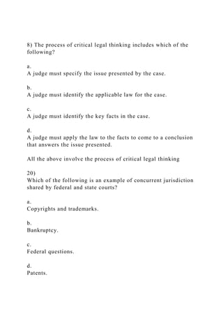 8) The process of critical legal thinking includes which of the
following?
a.
A judge must specify the issue presented by the case.
b.
A judge must identify the applicable law for the case.
c.
A judge must identify the key facts in the case.
d.
A judge must apply the law to the facts to come to a conclusion
that answers the issue presented.
All the above involve the process of critical legal thinking
20)
Which of the following is an example of concurrent jurisdiction
shared by federal and state courts?
a.
Copyrights and trademarks.
b.
Bankruptcy.
c.
Federal questions.
d.
Patents.
 