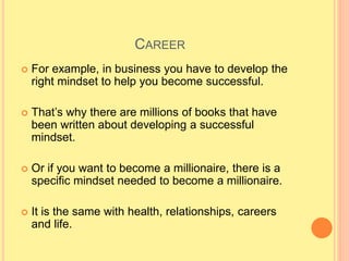 CAREER
 For example, in business you have to develop the
right mindset to help you become successful.
 That’s why there are millions of books that have
been written about developing a successful
mindset.
 Or if you want to become a millionaire, there is a
specific mindset needed to become a millionaire.
 It is the same with health, relationships, careers
and life.
 