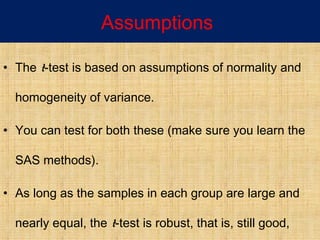Assumptions
• The t-test is based on assumptions of normality and
homogeneity of variance.
• You can test for both these (make sure you learn the
SAS methods).
• As long as the samples in each group are large and
nearly equal, the t-test is robust, that is, still good,
 