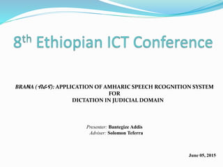 BRANA (ብራና): APPLICATION OF AMHARIC SPEECH RCOGNITION SYSTEM
FOR
DICTATION IN JUDICIAL DOMAIN
Presenter: Bantegize Addis
Adviser: Solomon Teferra
June 05, 2015
 