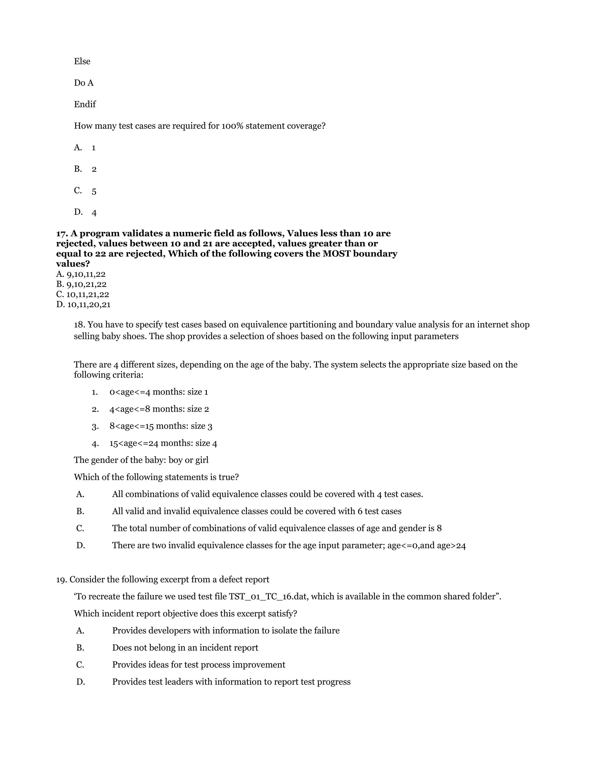 Else
Do A
Endif
How many test cases are required for 100% statement coverage?
A.

1

B.

2

C.

5

D. 4
17. A program validates a numeric field as follows, Values less than 10 are
rejected, values between 10 and 21 are accepted, values greater than or
equal to 22 are rejected, Which of the following covers the MOST boundary
values?
A. 9,10,11,22
B. 9,10,21,22
C. 10,11,21,22
D. 10,11,20,21
18. You have to specify test cases based on equivalence partitioning and boundary value analysis for an internet shop
selling baby shoes. The shop provides a selection of shoes based on the following input parameters
There are 4 different sizes, depending on the age of the baby. The system selects the appropriate size based on the
following criteria:
1.

0<age<=4 months: size 1

2.

4<age<=8 months: size 2

3.

8<age<=15 months: size 3

4.

15<age<=24 months: size 4

The gender of the baby: boy or girl
Which of the following statements is true?
A.

All combinations of valid equivalence classes could be covered with 4 test cases.

B.

All valid and invalid equivalence classes could be covered with 6 test cases

C.

The total number of combinations of valid equivalence classes of age and gender is 8

D.

There are two invalid equivalence classes for the age input parameter; age<=0,and age>24

19. Consider the following excerpt from a defect report
‘To recreate the failure we used test file TST_01_TC_16.dat, which is available in the common shared folder”.
Which incident report objective does this excerpt satisfy?
A.

Provides developers with information to isolate the failure

B.

Does not belong in an incident report

C.

Provides ideas for test process improvement

D.

Provides test leaders with information to report test progress

 