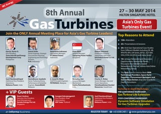 27 – 30 MAY 2014
HILTON SINGAPORE HOTEL8th Annual
Asia’s Only Gas
Turbines Event!
Join the ONLY Annual Meeting Place for Asia’s Gas Turbine Leaders!
Garcia, Karim G.
Vice President,
Trans Asia Oil and Energy
Development Corp,
Philippines
Zainal Arifin
Senior Engineer, Strategic
Procurement Planning,
EngineeringandTechnology
Division,
PLN, Indonesia
Natarianto Indrawan
Operations Manager,
PT Bekasi Power,
Indonesia
Dean Motl
General Manager,
Tuaspring Power Hyflux,
Singapore
Klahan Suksawai
Production Integrity
Department Manager,
Ratchaburi Power Co Ltd,
Thailand
Sanil Namboodiripad
Additional Vice President,
Operations,
Reliance Power, India
Harindharan Jeyabaln
Senior Turbomachinery
Performance & Reliability
Engineer, ExxonMobil,
Malaysia
Ir. Ismail B. Musa
Staff (Principle) Engineer,
PETRONAS, Malaysia
Nirmallya Sen
General Manager,
Mechanical,
Haldia Petrochemicals,
India
Charles E. Risley
Senior Manager, Gas and
Power Operations,
PetroKazakhstan Kumkol
Resources, Kazakhstan
REGISTER TODAY! +65 6508 2401 / www.gasturbinesasia.com
Top Reasons to Attend
150+ Attendees
25+ Presentations & Sessions
20+ End User Operational Case Studies
from Different Models Including 9E, 6B,
9FA/FB, 6FA, LM Series, M701, SGT 600,
V94.2/V94.3A/V93.2 and many more!
10+ Unique Networking & Discussion
Opportunities: Interactive Panels,
Discussion Roundtables, Speed
Networking & The Gas Turbine Asia Online
Networking Group
The Only Event in Asia to Meet OEM
Technology Providers, Spare Parts
Suppliers, Procurement Managers and
GasTurbine Owners all at one time for In-
Depth Discussions
Stuart Andrew
Executive Vice President,
Asset Management,
Senoko Energy Pte Ltd,
Singapore
Somgiat Dekrajangpetch
Vice President, Asset
Optimization,
GDF Suez, Thailand
Sanil Namboodiripad
Additional Vice President,
Operations,
Reliance Power, India
+ VIP Guests
Exclusive In-depth Workshops:
PRE-CONFERENCE WORKSHOP:
Gas Turbine Life Extension
POST-CONFERENCE WORKSHOP:
Dynamic Software Simulation
for Gas Turbines Upgrades
 